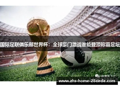 国际足联俱乐部世界杯:全球豪门激战谁能登顶称霸足坛 国际足联俱乐部世界杯:全球豪门激战谁能登顶称霸足坛