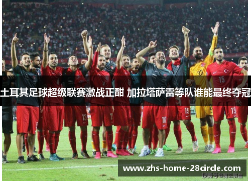 土耳其足球超级联赛激战正酣 加拉塔萨雷等队谁能最终夺冠 土耳其足球超级联赛激战正酣 加拉塔萨雷等队谁能最终夺冠