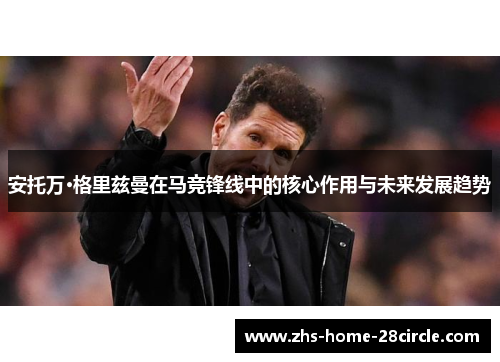 安托万·格里兹曼在马竞锋线中的核心作用与未来发展趋势 安托万·格里兹曼在马竞锋线中的核心作用与未来发展趋势