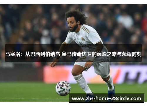 马塞洛：从巴西到伯纳乌 皇马传奇边卫的巅峰之路与荣耀时刻
