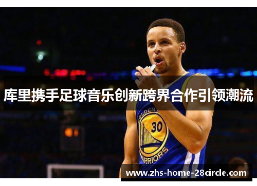库里携手足球音乐创新跨界合作引领潮流 库里携手足球音乐创新跨界合作引领潮流