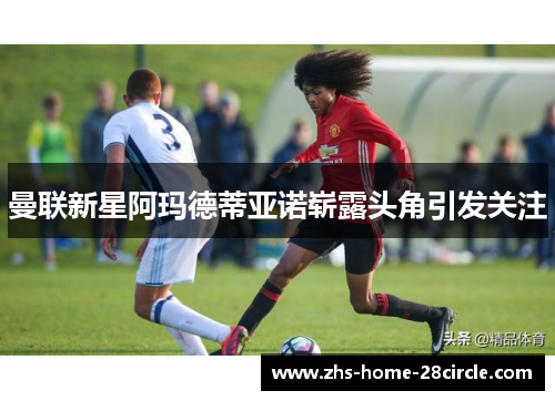 曼联新星阿玛德蒂亚诺崭露头角引发关注 曼联新星阿玛德蒂亚诺崭露头角引发关注